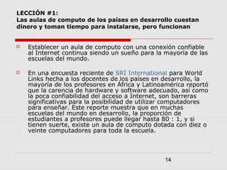 14
LECCIÓN #1:
Las aulas de computo de los países en desarrollo cuestan
dinero y toman tiempo para instalarse, pero funcionan
 Establecer un aula de computo con una conexión confiable
al Internet continua siendo un sueño para la mayoría de las
escuelas del mundo.
 En una encuesta reciente de SRI International para World
Links hecha a los docentes de los países en desarrollo, la
mayoría de los profesores en África y Latinoamérica reportó
que la carencia de hardware y software adecuado, así como
la poca confiabilidad del acceso a Internet, son barreras
significativas para la posibilidad de utilizar computadores
para enseñar. Este reporte muestra que en muchas
escuelas del mundo en desarrollo, la proporción de
estudiantes a profesores puede llegar hasta 80 : 1, y si
tienen suerte, existe un aula de computo dotada con diez o
veinte computadores para toda la escuela.
 
