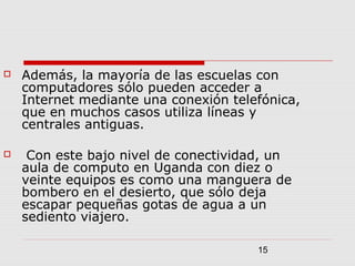 15
 Además, la mayoría de las escuelas con
computadores sólo pueden acceder a
Internet mediante una conexión telefónica,
que en muchos casos utiliza líneas y
centrales antiguas.
 Con este bajo nivel de conectividad, un
aula de computo en Uganda con diez o
veinte equipos es como una manguera de
bombero en el desierto, que sólo deja
escapar pequeñas gotas de agua a un
sediento viajero.
 