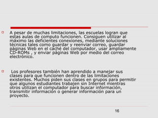 16
 A pesar de muchas limitaciones, las escuelas logran que
estas aulas de computo funcionen. Consiguen utilizar al
máximo las deficientes conexiones, mediante soluciones
técnicas tales como guardar y reenviar correo, guardar
páginas Web en el caché del computador, usar ampliamente
CD-ROMs , y enviar páginas Web por medio del correo
electrónico.
 Los profesores también han aprendido a manejar sus
clases para que funcionen dentro de las limitaciones
existentes. Muchos piden sus clases en grupos para permitir
que algunos estudiantes trabajen sin Internet mientras
otros utilizan el computador para buscar información,
transmitir información o generar información para un
proyecto.
 