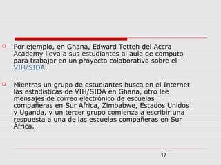 17
 Por ejemplo, en Ghana, Edward Tetteh del Accra
Academy lleva a sus estudiantes al aula de computo
para trabajar en un proyecto colaborativo sobre el
VIH/SIDA.
 Mientras un grupo de estudiantes busca en el Internet
las estadísticas de VIH/SIDA en Ghana, otro lee
mensajes de correo electrónico de escuelas
compañeras en Sur África, Zimbabwe, Estados Unidos
y Uganda, y un tercer grupo comienza a escribir una
respuesta a una de las escuelas compañeras en Sur
África.
 