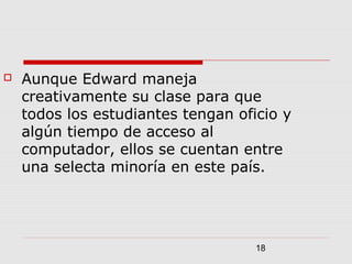 18
 Aunque Edward maneja
creativamente su clase para que
todos los estudiantes tengan oficio y
algún tiempo de acceso al
computador, ellos se cuentan entre
una selecta minoría en este país.
 