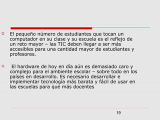 19
 El pequeño número de estudiantes que tocan un
computador en su clase y su escuela es el reflejo de
un reto mayor – las TIC deben llegar a ser más
accesibles para una cantidad mayor de estudiantes y
profesores.
 El hardware de hoy en día aún es demasiado caro y
complejo para el ambiente escolar – sobre todo en los
países en desarrollo. Es necesario desarrollar e
implementar tecnología más barata y fácil de usar en
las escuelas para que más docentes
 