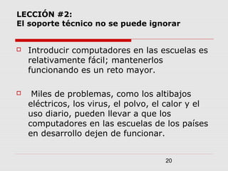 20
LECCIÓN #2:
El soporte técnico no se puede ignorar
 Introducir computadores en las escuelas es
relativamente fácil; mantenerlos
funcionando es un reto mayor.
 Miles de problemas, como los altibajos
eléctricos, los virus, el polvo, el calor y el
uso diario, pueden llevar a que los
computadores en las escuelas de los países
en desarrollo dejen de funcionar.
 