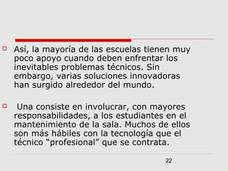 22
 Así, la mayoría de las escuelas tienen muy
poco apoyo cuando deben enfrentar los
inevitables problemas técnicos. Sin
embargo, varias soluciones innovadoras
han surgido alrededor del mundo.
 Una consiste en involucrar, con mayores
responsabilidades, a los estudiantes en el
mantenimiento de la sala. Muchos de ellos
son más hábiles con la tecnología que el
técnico “profesional” que se contrata.
 