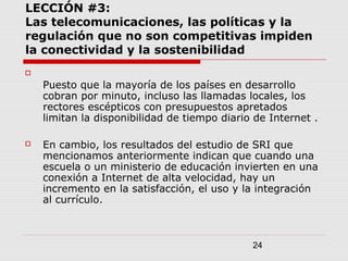 24
LECCIÓN #3:
Las telecomunicaciones, las políticas y la
regulación que no son competitivas impiden
la conectividad y la sostenibilidad

Puesto que la mayoría de los países en desarrollo
cobran por minuto, incluso las llamadas locales, los
rectores escépticos con presupuestos apretados
limitan la disponibilidad de tiempo diario de Internet .
 En cambio, los resultados del estudio de SRI que
mencionamos anteriormente indican que cuando una
escuela o un ministerio de educación invierten en una
conexión a Internet de alta velocidad, hay un
incremento en la satisfacción, el uso y la integración
al currículo.
 