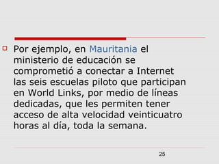 25
 Por ejemplo, en Mauritania el
ministerio de educación se
comprometió a conectar a Internet
las seis escuelas piloto que participan
en World Links, por medio de líneas
dedicadas, que les permiten tener
acceso de alta velocidad veinticuatro
horas al día, toda la semana.
 