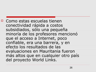 26
 Como estas escuelas tienen
conectividad rápida a costos
subsidiados, sólo una pequeña
minoría de los profesores mencionó
que el acceso a Internet, poco
confiable, era una barrera, y en
efecto los resultados de las
evaluaciones en Mauritania fueron
más altos que en cualquier otro país
del proyecto World Links.
 