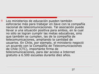 27
 Los ministerios de educación pueden también
esforzarse más para trabajar en llave con la compañía
nacional de telecomunicaciones. Tal asociación puede
llevar a una situación positiva para ambos, en la cual
no sólo se logran cumplir las metas educativas, sino
que también se cumplen, las de la compañía de
telecomunicaciones, ampliando la cantidad de
usuarios. En Chile, por ejemplo, el ministerio negoció
un acuerdo con la Compañía de Telecomunicaciones
de Chile (CTC), importante firma de
telecomunicaciones, para dar acceso a Internet
gratuito a 6.500 escuelas durante diez años.
 