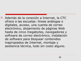28
 Además de la conexión a Internet, la CTC
ofrece a las escuelas: líneas análogas o
digitales, acceso, una cuenta de correo
electrónico, alojamiento de páginas Web
hasta de cinco megabytes, navegadores y
software de correo electrónico, instalación
de software para bloquear contenidos
inapropiados de Internet, montaje y
asistencia técnica, todo sin costo alguno.
 