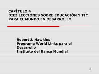 3
CAPÍTULO 4
DIEZ LECCIONES SOBRE EDUCACIÓN Y TIC
PARA EL MUNDO EN DESARROLLO
Robert J. Hawkins
Programa World Links para el
Desarrollo
Instituto del Banco Mundial
 