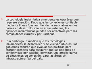 30
 La tecnología inalámbrica emergente es otra área que
requiere atención. Dado que las conexiones confiable
mediante líneas fijas aun tienden a ser viables en los
países en desarrollo solo en áreas urbanas, las
opciones inalámbricas pueden ser atractivas para las
comunidades rurales y peri-urbanas.
 Sin embargo, a medida que las tecnologías
inalámbricas se desarrollen y se vuelvan ubicuas, los
gobiernos tendrán que evaluar sus políticas para
otorgar licencias para asegurar que las opciones de
conectividad por satélite, permitan una amplia gama
de elecciones de conexión, para las áreas sin
infraestructura fija del país.
 