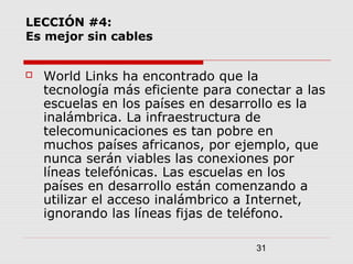 31
LECCIÓN #4:
Es mejor sin cables
 World Links ha encontrado que la
tecnología más eficiente para conectar a las
escuelas en los países en desarrollo es la
inalámbrica. La infraestructura de
telecomunicaciones es tan pobre en
muchos países africanos, por ejemplo, que
nunca serán viables las conexiones por
líneas telefónicas. Las escuelas en los
países en desarrollo están comenzando a
utilizar el acceso inalámbrico a Internet,
ignorando las líneas fijas de teléfono.
 