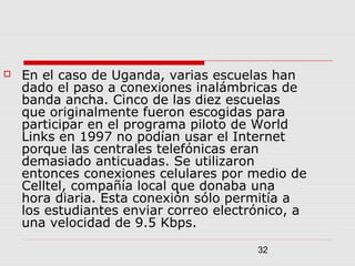 32
 En el caso de Uganda, varias escuelas han
dado el paso a conexiones inalámbricas de
banda ancha. Cinco de las diez escuelas
que originalmente fueron escogidas para
participar en el programa piloto de World
Links en 1997 no podían usar el Internet
porque las centrales telefónicas eran
demasiado anticuadas. Se utilizaron
entonces conexiones celulares por medio de
Celltel, compañía local que donaba una
hora diaria. Esta conexión sólo permitía a
los estudiantes enviar correo electrónico, a
una velocidad de 9.5 Kbps.
 