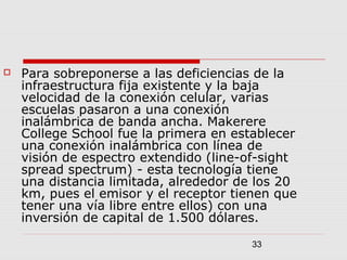 33
 Para sobreponerse a las deficiencias de la
infraestructura fija existente y la baja
velocidad de la conexión celular, varias
escuelas pasaron a una conexión
inalámbrica de banda ancha. Makerere
College School fue la primera en establecer
una conexión inalámbrica con línea de
visión de espectro extendido (line-of-sight
spread spectrum) - esta tecnología tiene
una distancia limitada, alrededor de los 20
km, pues el emisor y el receptor tienen que
tener una vía libre entre ellos) con una
inversión de capital de 1.500 dólares.
 