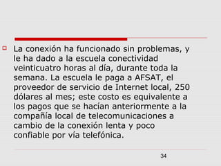 34
 La conexión ha funcionado sin problemas, y
le ha dado a la escuela conectividad
veinticuatro horas al día, durante toda la
semana. La escuela le paga a AFSAT, el
proveedor de servicio de Internet local, 250
dólares al mes; este costo es equivalente a
los pagos que se hacían anteriormente a la
compañía local de telecomunicaciones a
cambio de la conexión lenta y poco
confiable por vía telefónica.
 