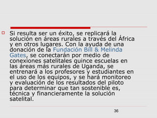 36
 Si resulta ser un éxito, se replicará la
solución en áreas rurales a través del África
y en otros lugares. Con la ayuda de una
donación de la Fundación Bill & Melinda
Gates, se conectarán por medio de
conexiones satelitales quince escuelas en
las áreas más rurales de Uganda, se
entrenará a los profesores y estudiantes en
el uso de los equipos, y se hará monitoreo
y evaluación de los resultados del piloto
para determinar que tan sostenible es,
técnica y financieramente la solución
satelital.
 