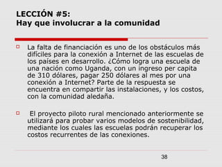 38
LECCIÓN #5:
Hay que involucrar a la comunidad
 La falta de financiación es uno de los obstáculos más
difíciles para la conexión a Internet de las escuelas de
los países en desarrollo. ¿Cómo logra una escuela de
una nación como Uganda, con un ingreso per capita
de 310 dólares, pagar 250 dólares al mes por una
conexión a Internet? Parte de la respuesta se
encuentra en compartir las instalaciones, y los costos,
con la comunidad aledaña.
 El proyecto piloto rural mencionado anteriormente se
utilizará para probar varios modelos de sostenibilidad,
mediante los cuales las escuelas podrán recuperar los
costos recurrentes de las conexiones.
 