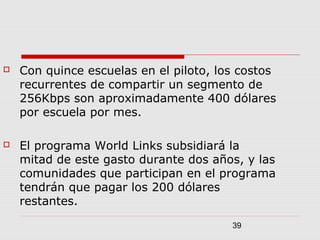 39
 Con quince escuelas en el piloto, los costos
recurrentes de compartir un segmento de
256Kbps son aproximadamente 400 dólares
por escuela por mes.
 El programa World Links subsidiará la
mitad de este gasto durante dos años, y las
comunidades que participan en el programa
tendrán que pagar los 200 dólares
restantes.
 