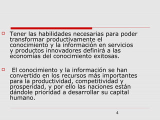 4
 Tener las habilidades necesarias para poder
transformar productivamente el
conocimiento y la información en servicios
y productos innovadores definirá a las
economías del conocimiento exitosas.
 El conocimiento y la información se han
convertido en los recursos más importantes
para la productividad, competitividad y
prosperidad, y por ello las naciones están
dándole prioridad a desarrollar su capital
humano.
 