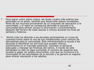 40
 Para lograr cubrir estos costos, las áreas rurales más pobres que
participan en el piloto, tendrán que desarrollar planes novedosos.
Parte de los recursos provendrán de un impuesto de educación a la
comunidad, y el resto se conseguirá abriendo la escuela a la
comunidad para ofrecer acceso a información y entrenamiento
después del horario de clase escolar e incluso durante los fines de
semana y festivos.
 World Links ha ofrecido a las escuelas participantes un curso de
cuarenta horas sobre el uso de sus instalaciones como centros de
aprendizaje para la comunidad. Este entrenamiento le ayuda a las
escuelas a identificar los servicios que pueden ofrecer,
promoverlos en el mercado potencial, contratar el personal
adecuado y manejar las finanzas del centro. A través de esta
estrategia no sólo se logra aumentar el número de usuarios que
ayudan a pagar los costos recurrentes, sino que se involucra a la
comunidad en las actividades de la escuela y se genera un espacio
para ofrecer educación a los adultos.
 