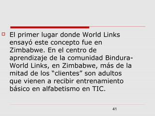 41
 El primer lugar donde World Links
ensayó este concepto fue en
Zimbabwe. En el centro de
aprendizaje de la comunidad Bindura-
World Links, en Zimbabwe, más de la
mitad de los “clientes” son adultos
que vienen a recibir entrenamiento
básico en alfabetismo en TIC.
 