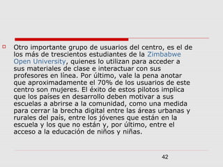 42
 Otro importante grupo de usuarios del centro, es el de
los más de trescientos estudiantes de la Zimbabwe
Open University, quienes lo utilizan para acceder a
sus materiales de clase e interactuar con sus
profesores en línea. Por último, vale la pena anotar
que aproximadamente el 70% de los usuarios de este
centro son mujeres. El éxito de estos pilotos implica
que los países en desarrollo deben motivar a sus
escuelas a abrirse a la comunidad, como una medida
para cerrar la brecha digital entre las áreas urbanas y
rurales del país, entre los jóvenes que están en la
escuela y los que no están y, por último, entre el
acceso a la educación de niños y niñas.
 
