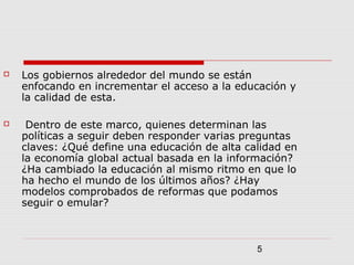 5
 Los gobiernos alrededor del mundo se están
enfocando en incrementar el acceso a la educación y
la calidad de esta.
 Dentro de este marco, quienes determinan las
políticas a seguir deben responder varias preguntas
claves: ¿Qué define una educación de alta calidad en
la economía global actual basada en la información?
¿Ha cambiado la educación al mismo ritmo en que lo
ha hecho el mundo de los últimos años? ¿Hay
modelos comprobados de reformas que podamos
seguir o emular?
 