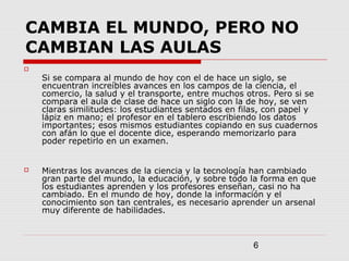 6
CAMBIA EL MUNDO, PERO NO
CAMBIAN LAS AULAS

Si se compara al mundo de hoy con el de hace un siglo, se
encuentran increíbles avances en los campos de la ciencia, el
comercio, la salud y el transporte, entre muchos otros. Pero si se
compara el aula de clase de hace un siglo con la de hoy, se ven
claras similitudes: los estudiantes sentados en filas, con papel y
lápiz en mano; el profesor en el tablero escribiendo los datos
importantes; esos mismos estudiantes copiando en sus cuadernos
con afán lo que el docente dice, esperando memorizarlo para
poder repetirlo en un examen.
 Mientras los avances de la ciencia y la tecnología han cambiado
gran parte del mundo, la educación, y sobre todo la forma en que
los estudiantes aprenden y los profesores enseñan, casi no ha
cambiado. En el mundo de hoy, donde la información y el
conocimiento son tan centrales, es necesario aprender un arsenal
muy diferente de habilidades.
 