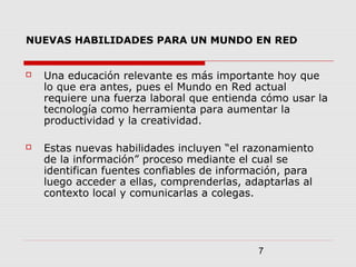 7
NUEVAS HABILIDADES PARA UN MUNDO EN RED
 Una educación relevante es más importante hoy que
lo que era antes, pues el Mundo en Red actual
requiere una fuerza laboral que entienda cómo usar la
tecnología como herramienta para aumentar la
productividad y la creatividad.
 Estas nuevas habilidades incluyen “el razonamiento
de la información” proceso mediante el cual se
identifican fuentes confiables de información, para
luego acceder a ellas, comprenderlas, adaptarlas al
contexto local y comunicarlas a colegas.
 