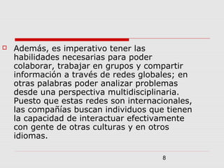8
 Además, es imperativo tener las
habilidades necesarias para poder
colaborar, trabajar en grupos y compartir
información a través de redes globales; en
otras palabras poder analizar problemas
desde una perspectiva multidisciplinaria.
Puesto que estas redes son internacionales,
las compañías buscan individuos que tienen
la capacidad de interactuar efectivamente
con gente de otras culturas y en otros
idiomas.
 
