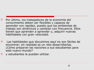 9
 Por último, los trabajadores de la economía del
conocimiento deben ser flexibles y capaces de
aprender con rapidez, puesto que los ambientes de
trabajo son dinámicos y cambian con frecuencia. Ellos
tienen que aprender a aprender y, adquirir nuevas
habilidades con gran velocidad.
 Las habilidades que discutimos aquí no son fáciles de
encontrar; en realidad es un reto desarrollarlas.
¿Cómo preparan las naciones a sus estudiantes para
este nuevo mundo?
 y estudiantes la puedan utilizar.
 