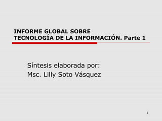1
INFORME GLOBAL SOBRE
TECNOLOGÍA DE LA INFORMACIÓN. Parte 1
Síntesis elaborada por:
Msc. Lilly Soto Vásquez
 