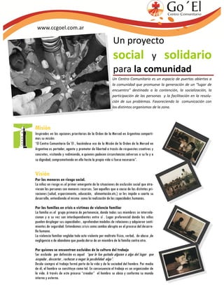 www.ccgoel.com.ar

                                                           Un proyecto
                                                           social y solidario
                                                           para la comunidad
                                                          Un Centro Comunitario es un espacio de puertas abiertas a
                                                          la comunidad que promueve la generación de un “lugar de
                                                          encuentro” destinado a la contención, la socialización, la
                                                          participación de las personas y la facilitación en la resolu-
                                                          ción de sus problemas. Favoreciendo la comunicación con
                                                          los distintos organismos de la zona.




Misión
Inspirados en las opciones prioritarias de la Orden de la Merced en Argentina comparti-
mos su misión:
“El Centro Comunitario Go´El , haciéndose eco de la Misión de la Orden de la Merced en
Argentina es portador, agente y promotor de libertad a través de respuestas creativas y
concretas, visitando y redimiendo, a quienes padecen circunstancias adversas a su fe y a
su dignidad; comprometiendo en ello hasta la propia vida si fuese necesario”.


Visión
Por los menores en riesgo social.
La niñez en riesgo es el primer emergente de la situaciones de exclusión social que atra-
viesan las personas con menores recursos. Son aquellos que a causa de las distintas pri-
vaciones (salud, esparcimiento, educación, alimentación.etc.) se les impide o coarta su
desarrollo, entendiendo el mismo como la realización de las capacidades humanas.

Por las familias en crisis o víctimas de violencia familiar
La familia es el grupo primario de pertenencia, donde todos sus miembros se interrela-
cionan y a su vez son interdependientes entre sí . Lugar preferencial donde los niños
pueden desplegar sus capacidades , aprehenden modelos de relaciones y adquieren senti-
mientos de seguridad. Entendemos crisis como cambio abrupto en el proceso del desarro-
llo humano.
La violencia familiar engloba todo acto violento por maltrato físico, verbal, de abuso ,de
negligencia o de abandono que pueda darse de un miembro de la familia contra otro.

Por quienes se encuentran excluidos de la cultura del trabajo
Ser excluido por definición es aquel “que le fue quitado alguien o algo del lugar que
ocupaba , descartar , rechazar o negar la posibilidad algo”.
Desde siempre el trabajo formó parte de la vida y de la sociedad del hombre. Por medio
de él, el hombre se constituye como tal. En consecuencia el trabajo es un organizador de
la vida. A través de este proceso “creador” el hombre se ubica y conforma su mundo
interno y externo.
 