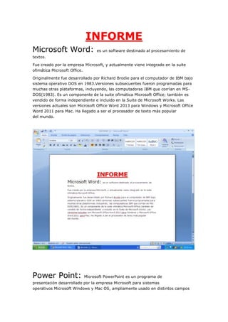 INFORME
Microsoft Word:

es un software destinado al procesamiento de

textos.
Fue creado por la empresa Microsoft, y actualmente viene integrado en la suite
ofimática Microsoft Office.
Originalmente fue desarrollado por Richard Brodie para el computador de IBM bajo
sistema operativo DOS en 1983.Versiones subsecuentes fueron programadas para
muchas otras plataformas, incluyendo, las computadoras IBM que corrían en MSDOS(1983). Es un componente de la suite ofimática Microsoft Office; también es
vendido de forma independiente e incluido en la Suite de Microsoft Works. Las
versiones actuales son Microsoft Office Word 2013 para Windows y Microsoft Office
Word 2011 para Mac. Ha llegado a ser el procesador de texto más popular
del mundo.

Power Point:

Microsoft PowerPoint es un programa de

presentación desarrollado por la empresa Microsoft para sistemas
operativos Microsoft Windows y Mac OS, ampliamente usado en distintos campos

 