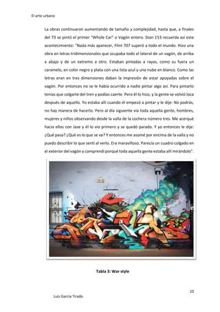 El arte urbano

La obras continuaron aumentando de tamaño y complejidad, hasta que, a finales
del 73 se pintó el primer "Whole Car" o Vagón entero. Stan 153 recuerda así este
acontecimiento: "Nada más aparecer, Flint 707 superó a todo el mundo. Hizo una
obra en letras tridimensionales que ocupaba todo el lateral de un vagón, de arriba
a abajo y de un extremo a otro. Estaban pintadas a rayas, como su fuera un
caramelo, en color negro y plata con una lista azul y una nube en blanco. Como las
letras eran en tres dimensiones daban la impresión de estar apoyadas sobre el
vagón. Por entonces no se le había ocurrido a nadie pintar algo así. Para pintarlo
tenías que colgarte del tren y podías caerte. Pero él lo hizo, y la gente se volvió loca
después de aquello. Yo estaba allí cuando él empezó a pintar y le dije: No podrás,
no hay manera de hacerlo. Pero al día siguiente vía toda aquella gente, hombres,
mujeres y niños observando desde la valla de la cochera número tres. Me acerqué
hacia ellos con Jase y él lo vio primero y se quedó parado. Y yo entonces le dije:
¿Qué pasa? ¿Qué es lo que se ve? Y entonces me asomé por encima de la valla y no
puedo describir lo que sentí al verlo. Era maravilloso. Parecía un cuadro colgado en
el exterior del vagón y comprendí porqué toda aquella gente estaba allí mirándolo".

Tabla 3: War style

10
Luis García Tirado

 