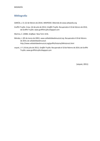 BIOGRAFÍA

Bibliografía
GARCÍA, L. O. (12 de febrero de 2014). WIKIPEDIA. Obtenido de www.wikipedia.org
Graffiti Trujillo .Crew. (16 de julio de 2011). Graffiti Trujillo. Recuperado el 10 de febrero de 2014,
de Graffiti Trujillo: www.graffititrujillo.blogspot.com
Martina, C. (2008). Graffwar. New York: Artik.
Méndez, J. (05 de marzo de 2001). www.valladolidwebmusical.org. Recuperado el 10 de febrero
de 2014, de valladolidwebmusical:
http://www.valladolidwebmusical.org/graffiti/historia/04historia1.html
voyset, J. P. (16 de julio de 2011). Graffiti Trujillo. Recuperado el 10 de febrero de 2014, de Graffiti
Trujillo: www.graffititrujillo.blogspot.com

(voyset, 2011)

 
