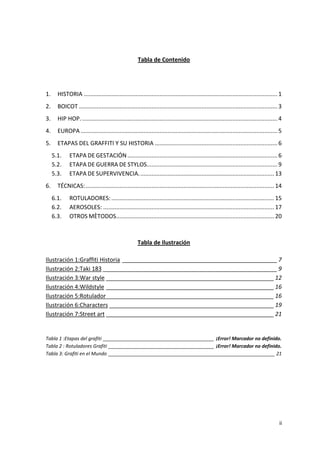Tabla de Contenido

1.

HISTORIA ........................................................................................................................ 1

2.

BOICOT ........................................................................................................................... 3

3.

HIP HOP. ......................................................................................................................... 4

4.

EUROPA .......................................................................................................................... 5

5.

ETAPAS DEL GRAFFITI Y SU HISTORIA ............................................................................ 6
5.1.
5.2.
5.3.

6.

ETAPA DE GESTACIÓN ............................................................................................. 6
ETAPA DE GUERRA DE STYLOS................................................................................. 9
ETAPA DE SUPERVIVENCIA. ................................................................................... 13

TÉCNICAS: ..................................................................................................................... 14
6.1.
6.2.
6.3.

ROTULADORES: ..................................................................................................... 15
AEROSOLES: .......................................................................................................... 17
OTROS MÈTODOS.................................................................................................. 20

Tabla de Ilustración
Ilustración 1:Graffiti Historia ________________________________________________ 7
Ilustración 2:Taki 183 ______________________________________________________ 9
Ilustración 3:War style ____________________________________________________ 12
Ilustración 4:Wildstyle ____________________________________________________ 16
Ilustración 5:Rotulador ____________________________________________________ 16
Ilustración 6:Characters ___________________________________________________ 19
Ilustración 7:Street art ____________________________________________________ 21

Tabla 1 :Etapas del grafiti __________________________________________ ¡Error! Marcador no definido.
Tabla 2 : Rotuladores Grafiti ________________________________________ ¡Error! Marcador no definido.
Tabla 3: Grafiti en el Mundo _______________________________________________________________ 21

ii

 