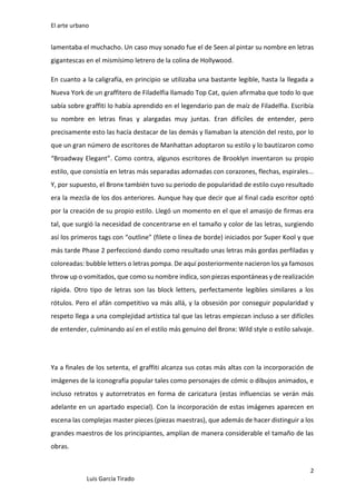 El arte urbano

lamentaba el muchacho. Un caso muy sonado fue el de Seen al pintar su nombre en letras
gigantescas en el mismísimo letrero de la colina de Hollywood.
En cuanto a la caligrafía, en principio se utilizaba una bastante legible, hasta la llegada a
Nueva York de un graffitero de Filadelfia llamado Top Cat, quien afirmaba que todo lo que
sabía sobre graffiti lo había aprendido en el legendario pan de maíz de Filadelfia. Escribía
su nombre en letras finas y alargadas muy juntas. Eran difíciles de entender, pero
precisamente esto las hacía destacar de las demás y llamaban la atención del resto, por lo
que un gran número de escritores de Manhattan adoptaron su estilo y lo bautizaron como
“Broadway Elegant”. Como contra, algunos escritores de Brooklyn inventaron su propio
estilo, que consistía en letras más separadas adornadas con corazones, flechas, espirales...
Y, por supuesto, el Bronx también tuvo su periodo de popularidad de estilo cuyo resultado
era la mezcla de los dos anteriores. Aunque hay que decir que al final cada escritor optó
por la creación de su propio estilo. Llegó un momento en el que el amasijo de firmas era
tal, que surgió la necesidad de concentrarse en el tamaño y color de las letras, surgiendo
así los primeros tags con “outline” (filete o línea de borde) iniciados por Super Kool y que
más tarde Phase 2 perfeccionó dando como resultado unas letras más gordas perfiladas y
coloreadas: bubble letters o letras pompa. De aquí posteriormente nacieron los ya famosos
throw up o vomitados, que como su nombre indica, son piezas espontáneas y de realización
rápida. Otro tipo de letras son las block letters, perfectamente legibles similares a los
rótulos. Pero el afán competitivo va más allá, y la obsesión por conseguir popularidad y
respeto llega a una complejidad artística tal que las letras empiezan incluso a ser difíciles
de entender, culminando así en el estilo más genuino del Bronx: Wild style o estilo salvaje.

Ya a finales de los setenta, el graffiti alcanza sus cotas más altas con la incorporación de
imágenes de la iconografía popular tales como personajes de cómic o dibujos animados, e
incluso retratos y autorretratos en forma de caricatura (estas influencias se verán más
adelante en un apartado especial). Con la incorporación de estas imágenes aparecen en
escena las complejas master pieces (piezas maestras), que además de hacer distinguir a los
grandes maestros de los principiantes, amplían de manera considerable el tamaño de las
obras.
2
Luis García Tirado

 