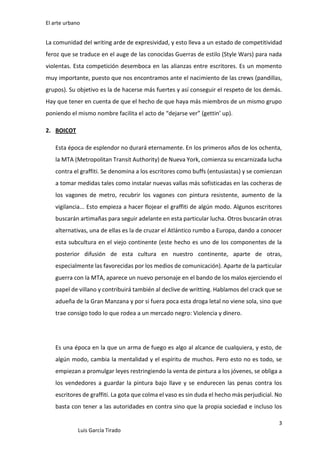 El arte urbano

La comunidad del writing arde de expresividad, y esto lleva a un estado de competitividad
feroz que se traduce en el auge de las conocidas Guerras de estilo (Style Wars) para nada
violentas. Esta competición desemboca en las alianzas entre escritores. Es un momento
muy importante, puesto que nos encontramos ante el nacimiento de las crews (pandillas,
grupos). Su objetivo es la de hacerse más fuertes y así conseguir el respeto de los demás.
Hay que tener en cuenta de que el hecho de que haya más miembros de un mismo grupo
poniendo el mismo nombre facilita el acto de “dejarse ver” (gettin’ up).
2. BOICOT
Esta época de esplendor no durará eternamente. En los primeros años de los ochenta,
la MTA (Metropolitan Transit Authority) de Nueva York, comienza su encarnizada lucha
contra el graffiti. Se denomina a los escritores como buffs (entusiastas) y se comienzan
a tomar medidas tales como instalar nuevas vallas más sofisticadas en las cocheras de
los vagones de metro, recubrir los vagones con pintura resistente, aumento de la
vigilancia... Esto empieza a hacer flojear el graffiti de algún modo. Algunos escritores
buscarán artimañas para seguir adelante en esta particular lucha. Otros buscarán otras
alternativas, una de ellas es la de cruzar el Atlántico rumbo a Europa, dando a conocer
esta subcultura en el viejo continente (este hecho es uno de los componentes de la
posterior difusión de esta cultura en nuestro continente, aparte de otras,
especialmente las favorecidas por los medios de comunicación). Aparte de la particular
guerra con la MTA, aparece un nuevo personaje en el bando de los malos ejerciendo el
papel de villano y contribuirá también al declive de writting. Hablamos del crack que se
adueña de la Gran Manzana y por si fuera poca esta droga letal no viene sola, sino que
trae consigo todo lo que rodea a un mercado negro: Violencia y dinero.

Es una época en la que un arma de fuego es algo al alcance de cualquiera, y esto, de
algún modo, cambia la mentalidad y el espíritu de muchos. Pero esto no es todo, se
empiezan a promulgar leyes restringiendo la venta de pintura a los jóvenes, se obliga a
los vendedores a guardar la pintura bajo llave y se endurecen las penas contra los
escritores de graffiti. La gota que colma el vaso es sin duda el hecho más perjudicial. No
basta con tener a las autoridades en contra sino que la propia sociedad e incluso los
3
Luis García Tirado

 