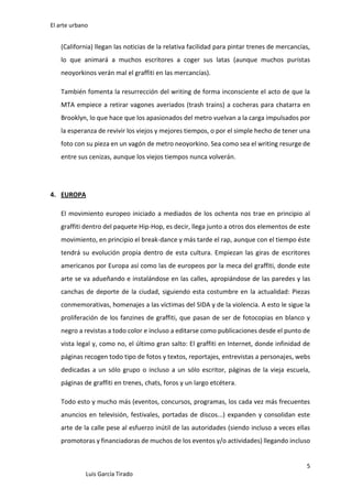 El arte urbano

(California) llegan las noticias de la relativa facilidad para pintar trenes de mercancías,
lo que animará a muchos escritores a coger sus latas (aunque muchos puristas
neoyorkinos verán mal el graffiti en las mercancías).
También fomenta la resurrección del writing de forma inconsciente el acto de que la
MTA empiece a retirar vagones averiados (trash trains) a cocheras para chatarra en
Brooklyn, lo que hace que los apasionados del metro vuelvan a la carga impulsados por
la esperanza de revivir los viejos y mejores tiempos, o por el simple hecho de tener una
foto con su pieza en un vagón de metro neoyorkino. Sea como sea el writing resurge de
entre sus cenizas, aunque los viejos tiempos nunca volverán.

4. EUROPA
El movimiento europeo iniciado a mediados de los ochenta nos trae en principio al
graffiti dentro del paquete Hip-Hop, es decir, llega junto a otros dos elementos de este
movimiento, en principio el break-dance y más tarde el rap, aunque con el tiempo éste
tendrá su evolución propia dentro de esta cultura. Empiezan las giras de escritores
americanos por Europa así como las de europeos por la meca del graffiti, donde este
arte se va adueñando e instalándose en las calles, apropiándose de las paredes y las
canchas de deporte de la ciudad, siguiendo esta costumbre en la actualidad: Piezas
conmemorativas, homenajes a las víctimas del SIDA y de la violencia. A esto le sigue la
proliferación de los fanzines de graffiti, que pasan de ser de fotocopias en blanco y
negro a revistas a todo color e incluso a editarse como publicaciones desde el punto de
vista legal y, como no, el último gran salto: El graffiti en Internet, donde infinidad de
páginas recogen todo tipo de fotos y textos, reportajes, entrevistas a personajes, webs
dedicadas a un sólo grupo o incluso a un sólo escritor, páginas de la vieja escuela,
páginas de graffiti en trenes, chats, foros y un largo etcétera.
Todo esto y mucho más (eventos, concursos, programas, los cada vez más frecuentes
anuncios en televisión, festivales, portadas de discos...) expanden y consolidan este
arte de la calle pese al esfuerzo inútil de las autoridades (siendo incluso a veces ellas
promotoras y financiadoras de muchos de los eventos y/o actividades) llegando incluso

5
Luis García Tirado

 