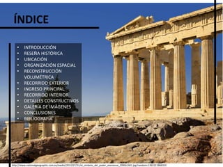ÍNDICE
http://www.nationalgeographic.com.es/medio/2012/07/31/el_simbolo_del_poder_ateniense_2000x1441.jpg?random=1365311866503
• INTRODUCCIÓN
• RESEÑA HISTÓRICA
• UBICACIÓN
• ORGANIZACIÓN ESPACIAL
• RECONSTRUCCIÓN
VOLUMÉTRICA
• RECORRIDO EXTERIOR
• INGRESO PRINCIPAL
• RECORRIDO INTERIOR
• DETALLES CONSTRUCTIVOS
• GALERÍA DE IMÁGENES
• CONCLUSIONES
• BIBLIOGRAFÍA
 