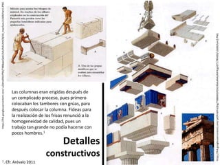 Detalles
constructivos
https://lh4.googleusercontent.com/-jxOPnMYoQhg/TX884XGPZAI/AAAAAAAAIPA/gn9717R9430/s1600/tani2.PNG
https://lh6.googleusercontent.com/-uZdms05kVPM/TX88ppvQekI/AAAAAAAAIO8/k8_inqcGyxc/s1600/tani1.PNG
Las columnas eran erigidas después de
un complicado proceso, pues primero
colocaban los tambores con grúas, para
después colocar la columna. Fideas para
la realización de los frisos renunció a la
homogeneidad de calidad, pues un
trabajo tan grande no podía hacerse con
pocos hombres.1
1. Cfr. Arévalo 2011
 