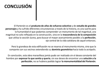 CONCLUSIÓN
El Partenón es el producto de años de esfuerzo colectivo y de estudio de grandes
personajes y ha sufrido diferentes circunstancias a través de la historia, es una suerte para
la humanidad el que podamos comprender un monumento de tal magnitud, una
magnitud no solo reflejada en la construcción, sino en la trascendencia de la composición
que utiliza la sección áurea, para buscar el mayor acercamiento posible a la perfección,
eje central de la vida cotidiana de aquel entonces.
Pero la grandeza de esta edificación no se reserva al monumento mismo, sino que la
comparte con sus vecinos extendiendo su dominio geométrico hacia toda la acrópolis.
En conclusión, esta obra maravillosa jamás pudo ser realizada sin el deseo constante del
hombre por expresar lo que sentía y quería; sin ese deseo de encontrar una solución a la
perfección, no se hubiera podido lograr la monumentalidad del Partenón.
 