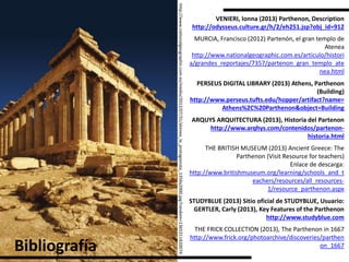 http://www.nationalgeographic.com.es/medio/2012/07/31/atenea_la_protagonista_1356x2000.jpg?random=1365311820074
Bibliografía
MURCIA, Francisco (2012) Partenón, el gran templo de
Atenea
http://www.nationalgeographic.com.es/articulo/histori
a/grandes_reportajes/7357/partenon_gran_templo_ate
nea.html
VENIERI, Ionna (2013) Parthenon, Description
http://odysseus.culture.gr/h/2/eh251.jsp?obj_id=912
PERSEUS DIGITAL LIBRARY (2013) Athens, Parthenon
(Building)
http://www.perseus.tufts.edu/hopper/artifact?name=
Athens%2C%20Parthenon&object=Building
ARQUYS ARQUITECTURA (2013), Historia del Partenon
http://www.arqhys.com/contenidos/partenon-
historia.html
THE BRITISH MUSEUM (2013) Ancient Greece: The
Parthenon (Visit Resource for teachers)
Enlace de descarga:
http://www.britishmuseum.org/learning/schools_and_t
eachers/resources/all_resources-
1/resource_parthenon.aspx
STUDYBLUE (2013) Sitio oficial de STUDYBLUE, Usuario:
GERTLER, Carly (2013), Key Features of the Parthenon
http://www.studyblue.com
THE FRICK COLLECTION (2013), The Parthenon in 1667
http://www.frick.org/photoarchive/discoveries/parthen
on_1667
 
