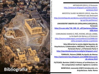 Sitio Oficial de la revista digital Apuntes de
Arquitectura; Colaboradora: ARÉVALO, Tania (2011), El
Partenón Parte 1, El Partenón Parte 4
http://apuntesdearquitecturadigital.blogspot.com/http://www.nationalgeographic.com.es/medio/2012/07/31/la_colina_de_atenea_1629x2000.jpg
Bibliografía
ARTEAZUER (2011), El Partenón
http://arteazuer.blogspot.com/2011/05/el-
partenon.html
ARISTOTLE GUIDE IN GREECE (2012), How the
Parthenon was destroyed
http://aristotleguide.wordpress.com/2012/10/17/blowi
ng-up-the-parthenon/
UNIVERSITAT OBERTA DE CATALUNYA (UOC)(2013),
Partenón
http://cv.uoc.edu/~04_999_01_u07/partenon/04hipe
r05b.html
COMUNIDAD DIARIO EL PAÍS; RIVERO, Alfredo (2008),
La Acrópolis de Atenas y el Partenón
http://lacomunidad.elpais.com/canfora1111/2008/10/
13/la-acropolis-atenas-y-partenon
TORRIJOS, Paloma (2008) Acrópolis de Atenas
http://palomatorrijos.blogspot.com/2008/10/acrpolis
-de-atenas.html
FLETCHER, Banister (1945) A history of architecture: on
the comparative method. Inglaterra: Londres
BENÉVOLO, Leonardo (1967) Introducción a la
Arquitectura. Italia: Roma
 