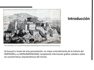 http://2.bp.blogspot.com/-zhYo18-pxRY/T9upVgNwJpI/AAAAAAAABeg/qS2wie7X64w/s640/acropolis+de+atenas.jpg
Introducción
Se buscará a través de esta presentación, un mejor entendimiento de la historia del
PARTENÓN y su MONUMENTALIDAD, recopilando información gráfica valedera sobre
las características arquitectónicas del mismo.
 