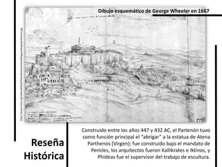 Reseña
Histórica
Construido entre los años 447 y 432 AC, el Partenón tuvo
como función principal el “abrigar” a la estatua de Atena
Parthenos (Virgen); fue construido bajo el mandato de
Pericles, los arquitectos fueron Kallikrates e Iktinos, y
Phideas fue el supervisor del trabajo de escultura.
http://www.frick.org/sites/default/files/photoarchive/blog/prokop/parthenon.jpg
Dibujo esquemático de George Wheeler en 1667
 