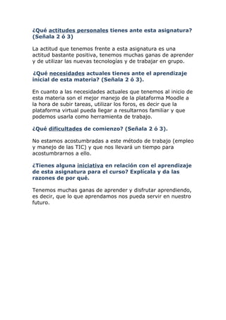 ¿Qué actitudes personales tienes ante esta asignatura?
(Señala 2 ó 3)

La actitud que tenemos frente a esta asignatura es una
actitud bastante positiva, tenemos muchas ganas de aprender
y de utilizar las nuevas tecnologías y de trabajar en grupo.

¿Qué necesidades actuales tienes ante el aprendizaje
inicial de esta materia? (Señala 2 ó 3).

En cuanto a las necesidades actuales que tenemos al inicio de
esta materia son el mejor manejo de la plataforma Moodle a
la hora de subir tareas, utilizar los foros, es decir que la
plataforma virtual pueda llegar a resultarnos familiar y que
podemos usarla como herramienta de trabajo.

¿Qué dificultades de comienzo? (Señala 2 ó 3).

No estamos acostumbradas a este método de trabajo (empleo
y manejo de las TIC) y que nos llevará un tiempo para
acostumbrarnos a ello.

¿Tienes alguna iniciativa en relación con el aprendizaje
de esta asignatura para el curso? Explícala y da las
razones de por qué.

Tenemos muchas ganas de aprender y disfrutar aprendiendo,
es decir, que lo que aprendamos nos pueda servir en nuestro
futuro.
 