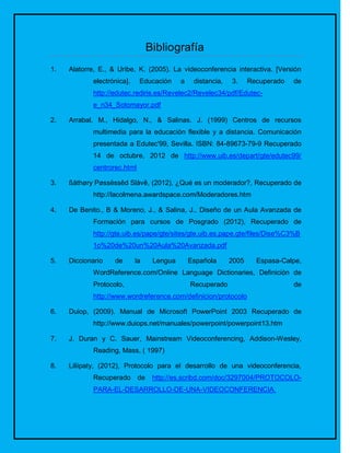 Bibliografía
1.   Alatorre, E., & Uribe, K. (2005). La videoconferencia interactiva. [Versión
            electrónica].    Educación      a    distancia,   3.     Recuperado   de
            http://edutec.rediris.es/Revelec2/Revelec34/pdf/Edutec-
            e_n34_Sotomayor.pdf

2.   Arrabal. M., Hidalgo, N., & Salinas. J. (1999) Centros de recursos
            multimedia para la educación flexible y a distancia. Comunicación
            presentada a Edutec'99, Sevilla. ISBN: 84-89673-79-9 Recuperado
            14 de octubre, 2012 de http://www.uib.es/depart/gte/edutec99/
            centrorec.html

3.   ßåthøry Pøssëssêd Slåvê, (2012), ¿Qué es un moderador?, Recuperado de
            http://lacolmena.awardspace.com/Moderadores.htm

4.   De Benito., B & Moreno, J., & Salina, J., Diseño de un Aula Avanzada de
            Formación para cursos de Posgrado (2012), Recuperado de
            http://gte.uib.es/pape/gte/sites/gte.uib.es.pape.gte/files/Dise%C3%B
            1o%20de%20un%20Aula%20Avanzada.pdf

5.   Diccionario   de       la     Lengua       Española      2005     Espasa-Calpe,
            WordReference.com/Online Language Dictionaries, Definición de
            Protocolo,                          Recuperado                        de
            http://www.wordreference.com/definicion/protocolo

6.   Duiop, (2009). Manual de Microsoft PowerPoint 2003 Recuperado de
            http://www.duiops.net/manuales/powerpoint/powerpoint13.htm

7.   J. Duran y C. Sauer, Mainstream Videoconferencing, Addison-Wesley,
            Reading, Mass, ( 1997)

8.   Liliipaty, (2012), Protocolo para el desarrollo de una videoconferencia,
            Recuperado       de    http://es.scribd.com/doc/3297004/PROTOCOLO-
            PARA-EL-DESARROLLO-DE-UNA-VIDEOCONFERENCIA.
 