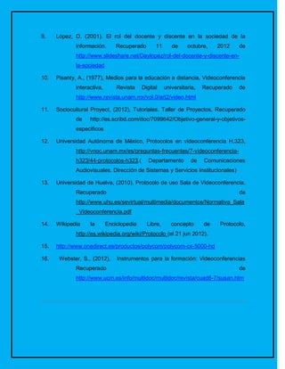 9.    López, D. (2001). El rol del docente y discente en la sociedad de la
             información.       Recuperado       11      de     octubre,    2012    de
             http://www.slideshare.net/Daylopez/rol-del-docente-y-discente-en-
             la-sociedad

10.   Pisanty, A., (1977), Medios para la educación a distancia, Videoconferencia
             interactiva,       Revista    Digital    universitaria,   Recuperado   de
             http://www.revista.unam.mx/vol.0/art2/video.html

11.   Sociocultural Proyect, (2012), Tutoriales. Taller de Proyectos. Recuperado
             de    http://es.scribd.com/doc/7099642/Objetivo-general-y-objetivos-
             especificos

12.   Universidad Autónoma de México, Protocolos en videoconferencia H.323,
             http://vnoc.unam.mx/es/preguntas-frecuentes/7-videoconferencia-
             h323/44-protocolos-h323.(        Departamento       de    Comunicaciones
             Audiovisuales. Dirección de Sistemas y Servicios Institucionales)

13.   Universidad de Huelva, (2010), Protocolo de uso Sala de Videoconferencia.
             Recuperado                                                             de
             http://www.uhu.es/sevirtual/multimedia/documentos/Normativa_Sala
             _Videoconferencia.pdf

14.   Wikipedia    la       Enciclopedia     Libre,      concepto      de   Protocolo,
             http://es.wikipedia.org/wiki/Protocolo (el 21 jun 2012).

15.   http://www.onedirect.es/productos/polycom/polycom-cx-5000-hd

16.    Webster, S., (2012),     Instrumentos para la formación: Videoconferencias
             Recuperado                                                             de
             http://www.ucm.es/info/multidoc/multidoc/revista/cuad6-7/susan.htm
 